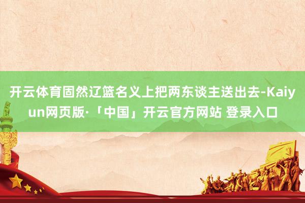 开云体育固然辽篮名义上把两东谈主送出去-Kaiyun网页版·「中国」开云官方网站 登录入口