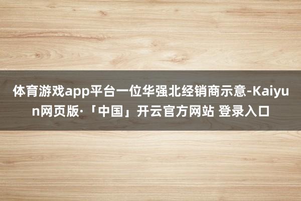 体育游戏app平台一位华强北经销商示意-Kaiyun网页版·「中国」开云官方网站 登录入口