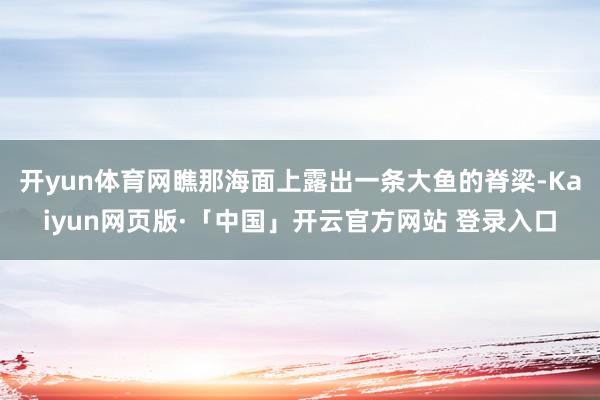 开yun体育网瞧那海面上露出一条大鱼的脊梁-Kaiyun网页版·「中国」开云官方网站 登录入口